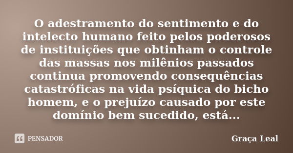 O adestramento do sentimento e do intelecto humano feito pelos poderosos de instituições que obtinham o controle das massas nos milênios passados continua promo... Frase de Graça Leal.