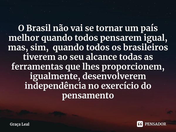 ⁠O Brasil não vai se tornar um país melhor quando todos pensarem igual, mas, sim, quando todos os brasileiros tiverem ao seu alcance todas as ferramentas que lh... Frase de Graça Leal.