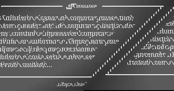O dinheiro é capaz de comprar quase tudo, ele tem o poder, até, de comprar a justiça dos homens, contudo é impossível comprar a justiça divina ou subornar o Tem... Frase de Graça Leal.