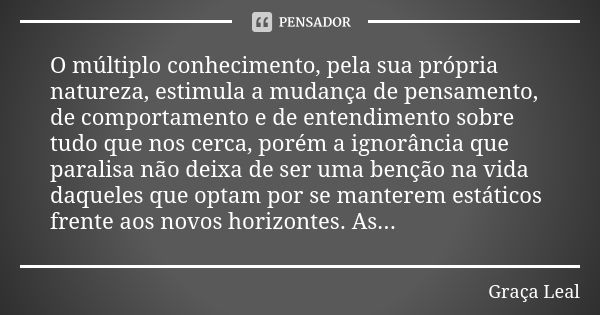 O múltiplo conhecimento, pela sua própria natureza, estimula a mudança de pensamento, de comportamento e de entendimento sobre tudo que nos cerca, porém a ignor... Frase de Graça Leal.