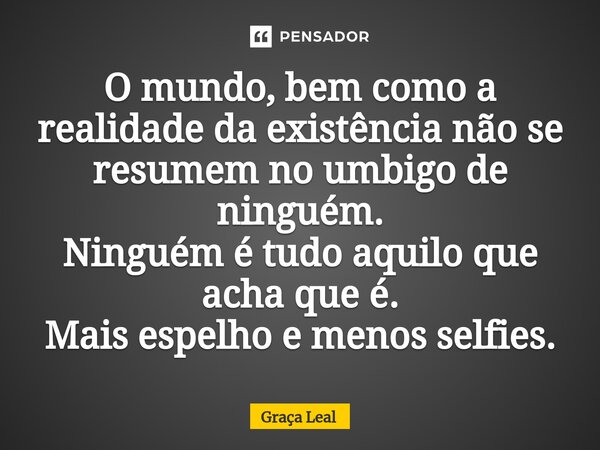 O mundo, bem como a realidade da existência não se resumem no umbigo de ninguém. Ninguém é tudo aquilo que acha que é. Mais espelho e menos selfies.... Frase de Graça Leal.