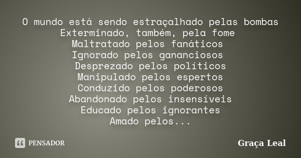 O mundo está sendo estraçalhado pelas bombas Exterminado, também, pela fome Maltratado pelos fanáticos Ignorado pelos gananciosos Desprezado pelos políticos Man... Frase de Graça Leal.