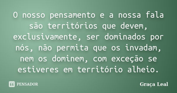 O nosso pensamento e a nossa fala são territórios que devem, exclusivamente, ser dominados por nós, não permita que os invadam, nem os dominem, com exceção se e... Frase de Graça Leal.