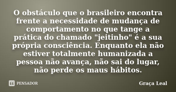 O obstáculo que o brasileiro encontra frente a necessidade de mudança de comportamento no que tange a prática do chamado "jeitinho" é a sua própria co... Frase de Graça Leal.