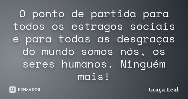 O ponto de partida para todos os estragos sociais e para todas as desgraças do mundo somos nós, os seres humanos. Ninguém mais!... Frase de Graça Leal.