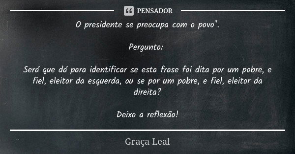 O presidente se preocupa com o povo". Pergunto: Será que dá para identificar se esta frase foi dita por um pobre, e fiel, eleitor da esquerda, ou se por um... Frase de Graça Leal.