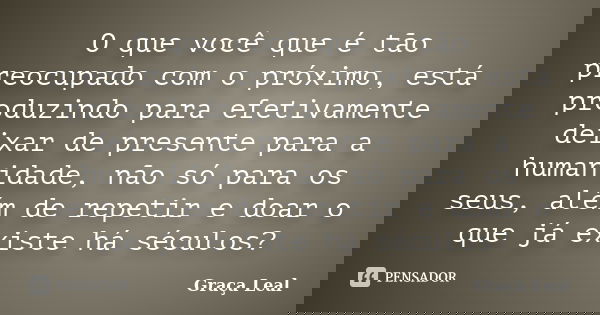 O que você que é tão preocupado com o próximo, está produzindo para efetivamente deixar de presente para a humanidade, não só para os seus, além de repetir e do... Frase de Graça Leal.