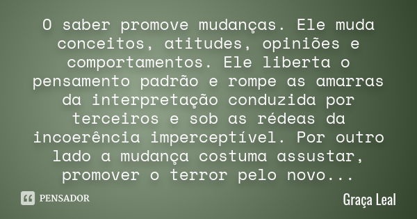 O saber promove mudanças. Ele muda conceitos, atitudes, opiniões e comportamentos. Ele liberta o pensamento padrão e rompe as amarras da interpretação conduzida... Frase de Graça Leal.