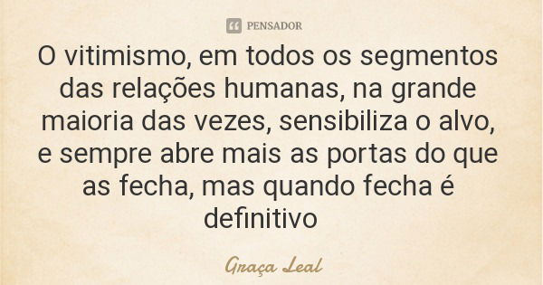 O vitimismo, em todos os segmentos das relações humanas, na grande maioria das vezes, sensibiliza o alvo, e sempre abre mais as portas do que as fecha, mas quan... Frase de Graça Leal.