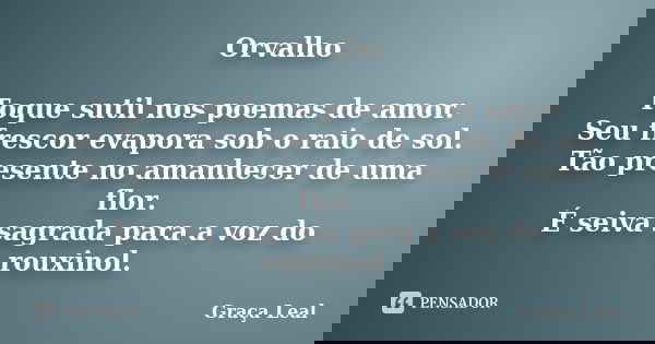 Orvalho Toque sutil nos poemas de amor. Seu frescor evapora sob o raio de sol. Tão presente no amanhecer de uma flor. É seiva sagrada para a voz do rouxinol.... Frase de Graça Leal.