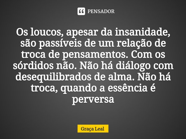 ⁠Os loucos, apesar da insanidade, são passíveis de um relação de troca de pensamentos. Com os sórdidos não. Não há diálogo com desequilibrados de alma. Não há t... Frase de Graça Leal.