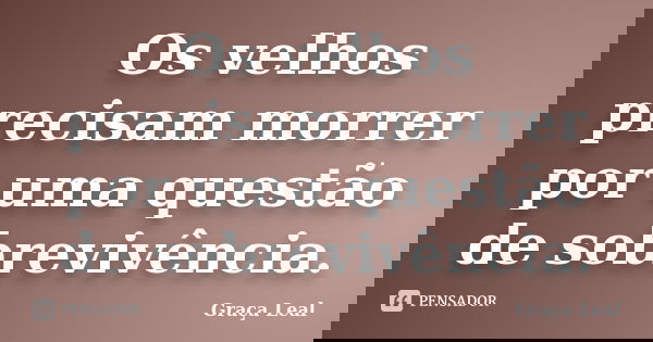 Os velhos precisam morrer por uma questão de sobrevivência.... Frase de Graça Leal.