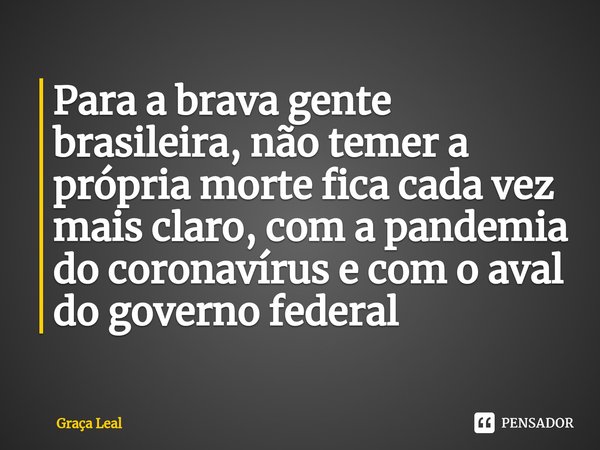 ⁠Para a brava gente brasileira, não temer a própria morte fica cada vez mais claro, com a pandemia do coronavírus e com o aval do governo federal... Frase de Graça Leal.