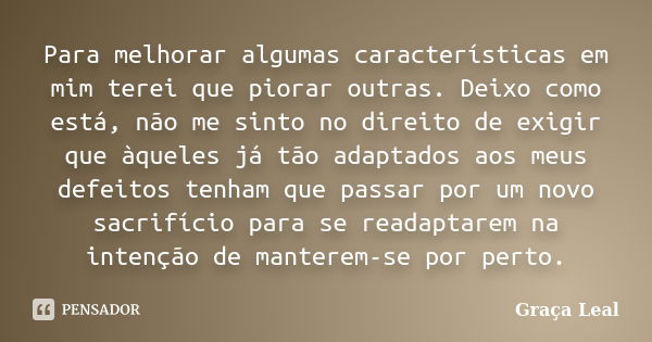 Para melhorar algumas características em mim terei que piorar outras. Deixo como está, não me sinto no direito de exigir que àqueles já tão adaptados aos meus d... Frase de Graça Leal.