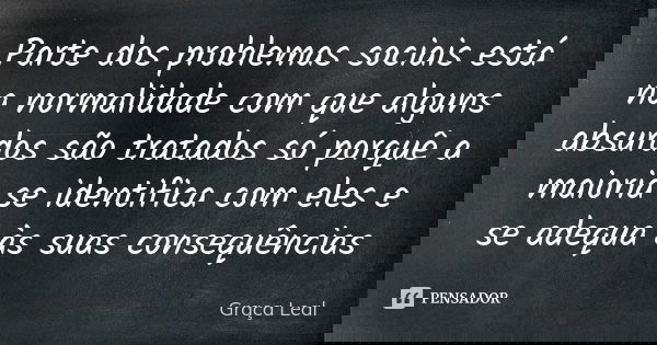 Parte dos problemas sociais está na normalidade com que alguns absurdos são tratados só porquê a maioria se identifica com eles e se adequa às suas consequência... Frase de Graça Leal.