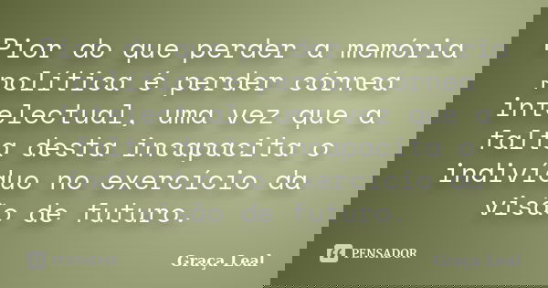 Pior do que perder a memória política é perder córnea intelectual, uma vez que a falta desta incapacita o indivíduo no exercício da visão de futuro.... Frase de Graça Leal.