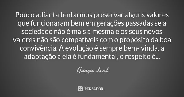 Pouco adianta tentarmos preservar alguns valores que funcionaram bem em gerações passadas se a sociedade não é mais a mesma e os seus novos valores não são comp... Frase de Graça Leal.