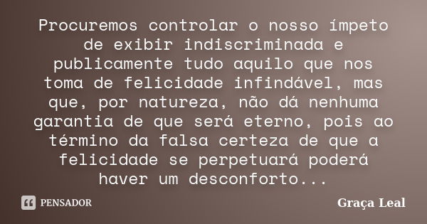 Procuremos controlar o nosso ímpeto de exibir indiscriminada e publicamente tudo aquilo que nos toma de felicidade infindável, mas que, por natureza, não dá nen... Frase de Graça Leal.