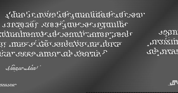 Qual o nível de qualidade do seu coração, você que se orgulha espiritualmente de sentir amor pelo próximo, mas é tão seletivo na hora de praticar esse amor da t... Frase de Graça Leal.