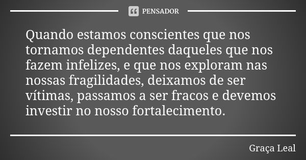 Quando estamos conscientes que nos tornamos dependentes daqueles que nos fazem infelizes, e que nos exploram nas nossas fragilidades, deixamos de ser vítimas, p... Frase de Graça Leal.