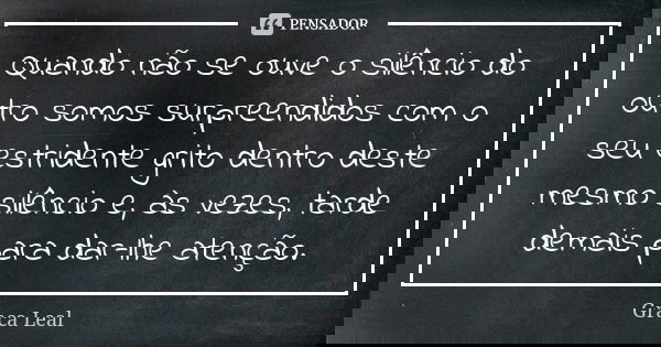 Quando não se ouve o silêncio do outro somos surpreendidos com o seu estridente grito dentro deste mesmo silêncio e, às vezes, tarde demais para dar-lhe atenção... Frase de Graça Leal.