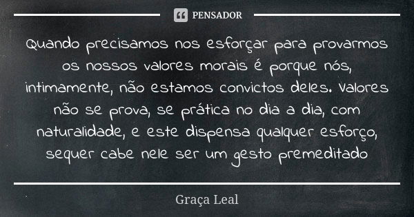 Quando precisamos nos esforçar para provarmos os nossos valores morais é porque nós, intimamente, não estamos convictos deles. Valores não se prova, se prática ... Frase de Graça Leal.