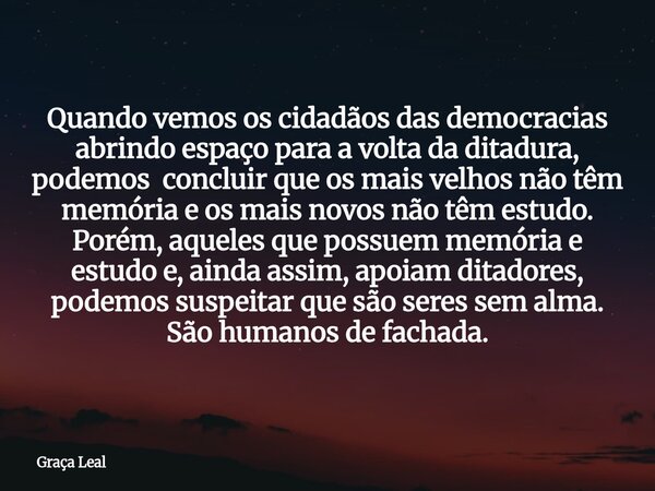 Quando vemos os cidadãos das democracias abrindo espaço para a volta da ditadura, podemos concluir que os mais velhos não têm memória e os mais novos não têm es... Frase de Graça Leal.