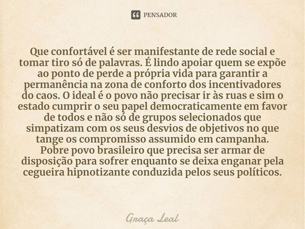 ⁠Que confortável é ser manifestante de rede social e tomar tiro só de palavras. É lindo apoiar quem se expõe ao ponto de perde a própria vida para garantir a pe... Frase de Graça Leal.