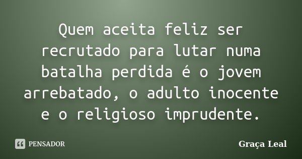 Quem aceita feliz ser recrutado para lutar numa batalha perdida é o jovem arrebatado, o adulto inocente e o religioso imprudente.... Frase de Graça Leal.