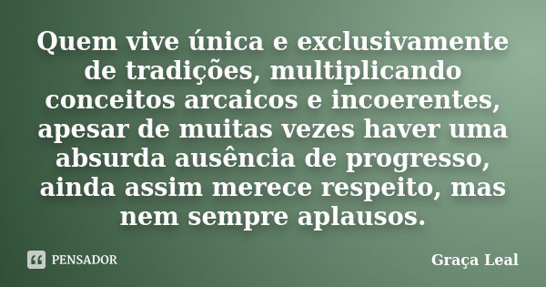 Quem vive única e exclusivamente de tradições, multiplicando conceitos arcaicos e incoerentes, apesar de muitas vezes haver uma absurda ausência de progresso, a... Frase de Graça Leal.