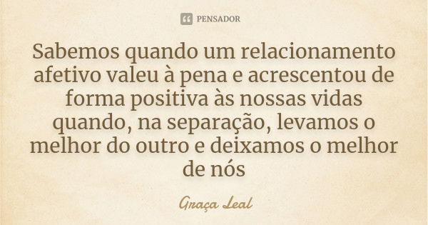 Sabemos quando um relacionamento afetivo valeu à pena e acrescentou de forma positiva às nossas vidas quando, na separação, levamos o melhor do outro e deixamos... Frase de Graça Leal.