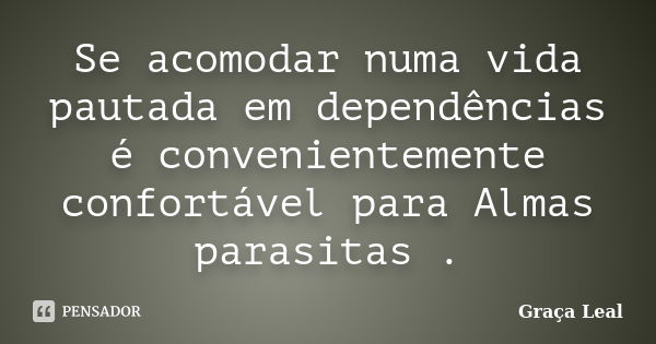 Se acomodar numa vida pautada em dependências é convenientemente confortável para Almas parasitas .... Frase de Graça Leal.