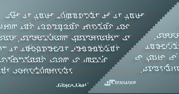 Se o que importa é o que vem do coração então as pessoas precisam aprender a aceitar o desprezo recebido e que é ofertado com o mais profundo sentimento.... Frase de Graça Leal.