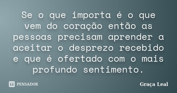 Se o que importa é o que vem do coração então as pessoas precisam aprender a aceitar o desprezo recebido e que é ofertado com o mais profundo sentimento.... Frase de Graça Leal.