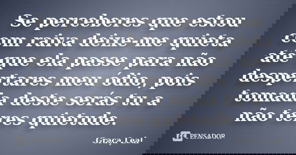 Se perceberes que estou com raiva deixe-me quieta até que ela passe para não despertares meu ódio, pois tomada deste serás tu a não teres quietude.... Frase de Graça Leal.