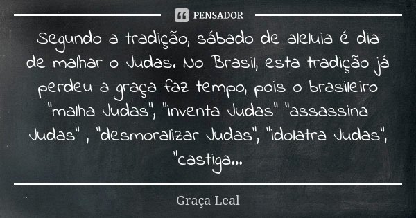 Segundo a tradição, sábado de aleluia é dia de malhar o Judas. No Brasil, esta tradição já perdeu a graça faz tempo, pois o brasileiro "malha Judas", ... Frase de Graça Leal.