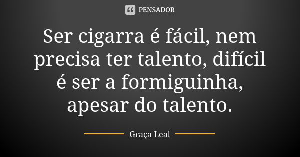 Ser cigarra é fácil, nem precisa ter talento, difícil é ser a formiguinha, apesar do talento.... Frase de Graça Leal.