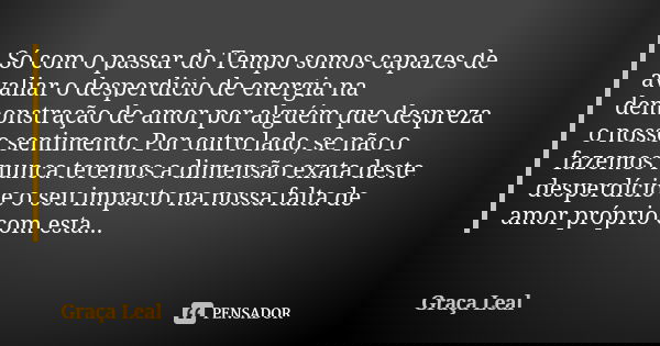 Só com o passar do Tempo somos capazes de avaliar o desperdicio de energia na demonstração de amor por alguém que despreza o nosso sentimento. Por outro lado, s... Frase de Graça Leal.