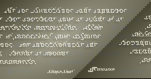 Só os lunáticos são capazes de ter certeza que a vida é a perfeita maravilha. Além deles é possível que alguns terráqueos, em abstinência da razão, tenha o mesm... Frase de Graça Leal.