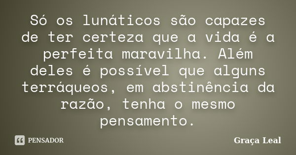 Só os lunáticos são capazes de ter certeza que a vida é a perfeita maravilha. Além deles é possível que alguns terráqueos, em abstinência da razão, tenha o mesm... Frase de Graça Leal.