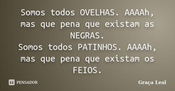 Somos todos OVELHAS. AAAAh, mas que pena que existam as NEGRAS. Somos todos PATINHOS. AAAAh, mas que pena que existam os FEIOS.... Frase de Graça Leal.