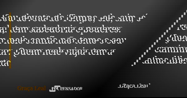 Sou devota do Tempo, ele, sim, é real, tem sabedoria e poderes. Quem nele confia não teme o seu caminhar. Quem nele viaja tem a alma liberta.... Frase de Graça Leal.