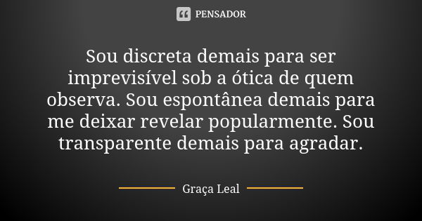 Sou discreta demais para ser imprevisível sob a ótica de quem observa. Sou espontânea demais para me deixar revelar popularmente. Sou transparente demais para a... Frase de Graça Leal.