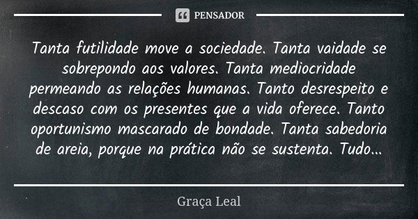 Tanta futilidade move a sociedade. Tanta vaidade se sobrepondo aos valores. Tanta mediocridade permeando as relações humanas. Tanto desrespeito e descaso com os... Frase de Graça Leal.