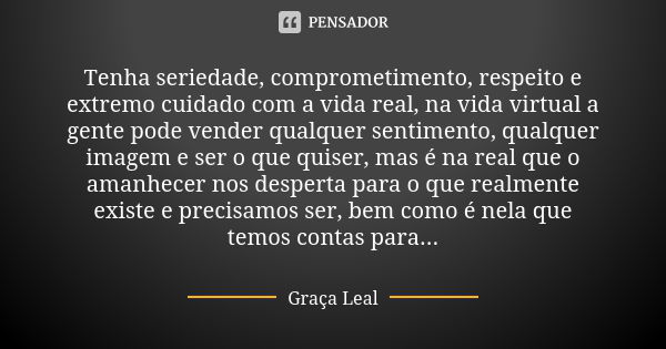 Tenha seriedade, comprometimento, respeito e extremo cuidado com a vida real, na vida virtual a gente pode vender qualquer sentimento, qualquer imagem e ser o q... Frase de Graça Leal.