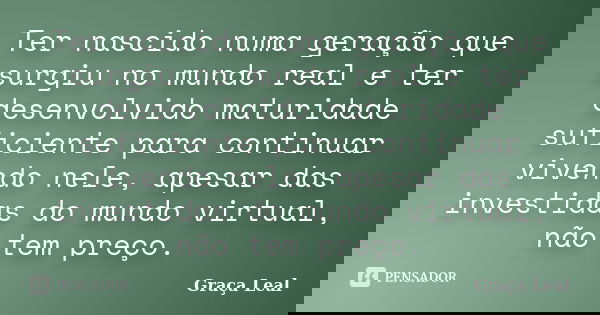 Ter nascido numa geração que surgiu no mundo real e ter desenvolvido maturidade suficiente para continuar vivendo nele, apesar das investidas do mundo virtual, ... Frase de Graça Leal.