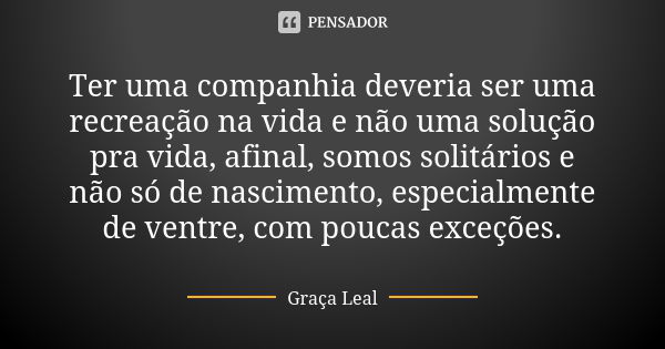 Ter uma companhia deveria ser uma recreação na vida e não uma solução pra vida, afinal, somos solitários e não só de nascimento, especialmente de ventre, com po... Frase de Graça Leal.