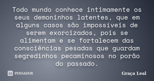 Todo mundo conhece intimamente os seus demoninhos latentes, que em alguns casos são impossíveis de serem exorcizados, pois se alimentam e se fortalecem das cons... Frase de Graça Leal.