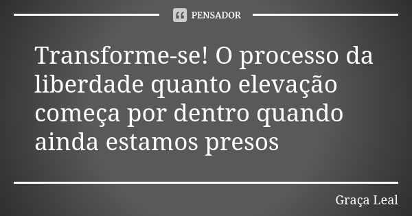 Transforme-se! O processo da liberdade quanto elevação começa por dentro quando ainda estamos presos... Frase de Graça Leal.