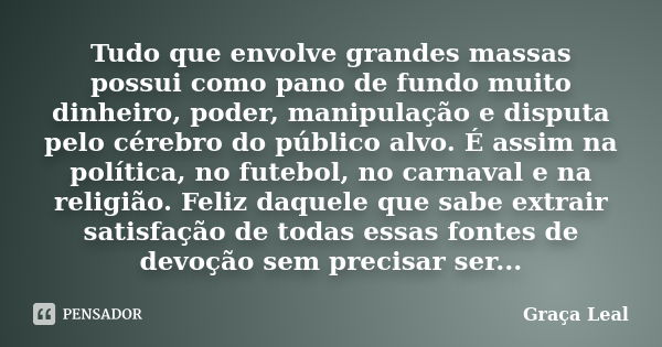 Tudo que envolve grandes massas possui como pano de fundo muito dinheiro, poder, manipulação e disputa pelo cérebro do público alvo. É assim na política, no fut... Frase de Graça Leal.